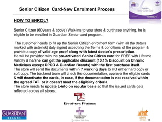 16The Chemists India Trusts
TM
Senior Citizen Card-New Enrolment Process
HOW TO ENROL?
Senior Citizen (60years & above) Walk-ins to your store & purchase anything, he is
eligible to be enrolled in Guardian Senior card program.
The customer needs to fill up the Senior Citizen enrolment form (with all the details
marked with asterisk) duly signed accepting the Terms & conditions of the program &
provide a copy of valid age proof along with latest doctor’s prescription.
He will be provided with the pre-activated Senior Citizen card for FREE with Lifetime
Validity & he/she can get the applicable discount (10.1% Discount on Chronic
Medicines except DPCO & Guardian Brands) with the first purchase itself.
The store will send the documents within 7 working days to HO either hard copy or
soft copy. The backend team will check the documentation, approve the eligible cards
& will deactivate the cards, in case, if the documentation is not received within
the agreed TAT or it doesn't meet the eligibility criteria.
The store needs to update L-info on regular basis so that the issued cards gets
reflected across all stores.
 