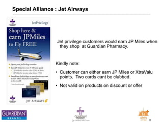 21The Chemists India Trusts
TM
Special Alliance : Jet Airways
Jet privilege customers would earn JP Miles when
they shop at Guardian Pharmacy.
Kindly note:
• Customer can either earn JP Miles or XtraValu
points. Two cards cant be clubbed.
• Not valid on products on discount or offer
 