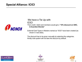 22The Chemists India Trusts
TM
Special Alliance: ICICI
We have a Tie Up with
ICICI
Their credit / debit card members would get a “10% discount on GNC,
& Guardian Brands”
External Card Types in Masters named as “ICICI” have been created (as
shown in next slide).
The discount has to be given manually by selecting the categories.
Kindly note system will not take the discount by default.
 