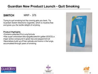 30The Chemists India Trusts
TM
SWITCH
Trying to quit smoking but the craving gets you back. Try
Guardian Switch Electronic Cigarette, which is nicotine free
and gives you the tactile delight of smoking.
Product Highlights
•Contains patented Pro-Lung formula
•Has super antioxidant like epigallocatechin gallae (EGCG) a
major active compound in green tea and peppermint oil
•Neutralises build up of free radicals and toxins in the lungs,
accumulated through years of smoking
Guardian New Product Launch - Quit Smoking
MRP - 375
 