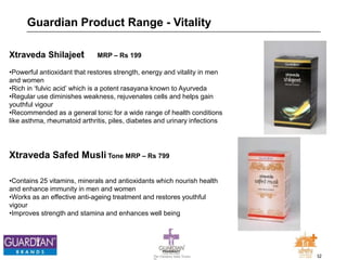 32The Chemists India Trusts
TM
Guardian Product Range - Vitality
Xtraveda Shilajeet MRP – Rs 199
•Powerful antioxidant that restores strength, energy and vitality in men
and women
•Rich in ‘fulvic acid’ which is a potent rasayana known to Ayurveda
•Regular use diminishes weakness, rejuvenates cells and helps gain
youthful vigour
•Recommended as a general tonic for a wide range of health conditions
like asthma, rheumatoid arthritis, piles, diabetes and urinary infections
Xtraveda Safed Musli Tone MRP – Rs 799
•Contains 25 vitamins, minerals and antioxidants which nourish health
and enhance immunity in men and women
•Works as an effective anti-ageing treatment and restores youthful
vigour
•Improves strength and stamina and enhances well being
 