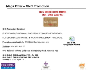 4The Chemists India Trusts
TM
Mega Offer – GNC Promotion
GNC Promotion Construct
FLAT 20% DISCOUNT ON ALL GNC PRODUCTS ACROSS THE MONTH.
FLAT 25% DISCOUNT ON DIET & WEIGHT MANAGEMENT PRODUCTS.
Promotion Applicable for GNC Gold Card Members only
Validity – 1st – 30th April ’15
50% discount on GNC Gold card membership fee & Renewal Fee
GNC GOLD CARD ANNUAL FEE – Rs 500
GNC GOLD CARD RENEWAL FEE – Rs 250
Validity 1st – 30th April ’15
BUY MORE SAVE MORE
(1st– 30th April’15)
 