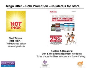 5The Chemists India Trusts
TM
Mega Offer – GNC Promotion –Collaterals for Store
Shelf Takers
HOT PICK
To be placed below
focused products
Posters & Danglers:
Diet & Weight Management Products
To be placed in Glass Window and Store Ceiling.
 