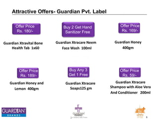 6The Chemists India Trusts
TM
Buy 2 Get Hand
Sanitizer Free
Guardian Xtracare Neem
Face Wash 100ml
Attractive Offers- Guardian Pvt. Label
Offer Price
Rs. 180/-
Guardian Xtravital Bone
Health Tab 1x60
Offer Price
Rs. 189/-
Guardian Honey and
Lemon 400gm
Offer Price
Rs. 59/-
Guardian Xtracare
Shampoo with Aloe Vera
And Conditioner 200ml
Buy Any 3
Get 1 Free
Guardian Xtracare
Soaps125 gm
Offer Price
Rs. 169/-
Guardian Honey
400gm
 
