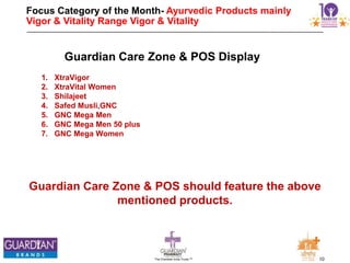 10The Chemists India Trusts TM
Focus Category of the Month- Ayurvedic Products mainly
Vigor & Vitality Range Vigor & Vitality range.
Guardian Care Zone & POS should feature the above
mentioned products.
Guardian Care Zone & POS Display
1. XtraVigor
2. XtraVital Women
3. Shilajeet
4. Safed Musli,GNC
5. GNC Mega Men
6. GNC Mega Men 50 plus
7. GNC Mega Women
 