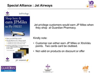16The Chemists India Trusts TM
Special Alliance : Jet Airways
Jet privilege customers would earn JP Miles when
they shop at Guardian Pharmacy.
Kindly note:
• Customer can either earn JP Miles or XtraValu
points. Two cards cant be clubbed.
• Not valid on products on discount or offer
 