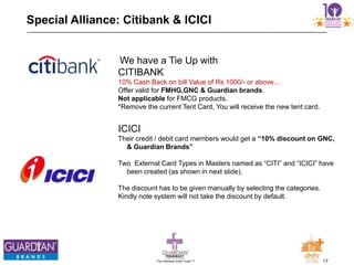 17The Chemists India Trusts TM
Special Alliance: Citibank & ICICI
We have a Tie Up with
CITIBANK
10% Cash Back on bill Value of Rs 1000/- or above…
Offer valid for FMHG,GNC & Guardian brands.
Not applicable for FMCG products.
*Remove the current Tent Card, You will receive the new tent card.
ICICI
Their credit / debit card members would get a “10% discount on GNC,
& Guardian Brands”
Two External Card Types in Masters named as “CITI” and “ICICI” have
been created (as shown in next slide).
The discount has to be given manually by selecting the categories.
Kindly note system will not take the discount by default.
 