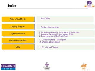 3The Chemists India Trusts TM
Index
April OffersOffer of the Month
Senior citizen programLoyalty Program
1.Jet Airways Rewards 2.Citi Bank 10% discount
3.American Express 10 time reward Point
4. Freecharge.in. 5.SBI Credit Card
Special Alliance
1. Guardian Stand – Planogram
2. Choose & Save stand
Visual Merchandise
1. Q1 – 2014-15 IssueGHC
 