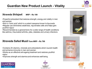 31The Chemists India Trusts TM
Guardian New Product Launch - Vitality
Xtraveda Shilajeet MRP – Rs 199
•Powerful antioxidant that restores strength, energy and vitality in men
and women
•Rich in „fulvic acid‟ which is a potent rasayana known to Ayurveda
•Regular use diminishes weakness, rejuvenates cells and helps gain
youthful vigour
•Recommended as a general tonic for a wide range of health conditions
like asthma, rheumatoid arthritis, piles, diabetes and urinary infections
Xtraveda Safed Musli Tone MRP – Rs 799
•Contains 25 vitamins, minerals and antioxidants which nourish health
and enhance immunity in men and women
•Works as an effective anti-ageing treatment and restores youthful
vigour
•Improves strength and stamina and enhances well being
 