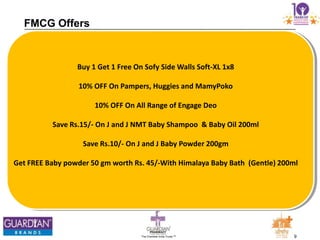 9The Chemists India Trusts TM
FMCG Offers
Buy 1 Get 1 Free On Sofy Side Walls Soft-XL 1x8
10% OFF On Pampers, Huggies and MamyPoko
10% OFF On All Range of Engage Deo
Save Rs.15/- On J and J NMT Baby Shampoo & Baby Oil 200ml
Save Rs.10/- On J and J Baby Powder 200gm
Get FREE Baby powder 50 gm worth Rs. 45/-With Himalaya Baby Bath (Gentle) 200ml
 
