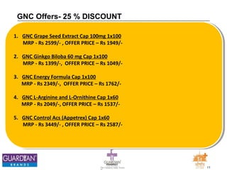 11The Chemists India Trusts
TM
GNC Offers- 25 % DISCOUNT
1. GNC Grape Seed Extract Cap 100mg 1x100
MRP - Rs 2599/- , OFFER PRICE – Rs 1949/-
2. GNC Ginkgo Biloba 60 mg Cap 1x100
MRP - Rs 1399/-, OFFER PRICE – Rs 1049/-
3. GNC Energy Formula Cap 1x100
MRP - Rs 2349/-, OFFER PRICE – Rs 1762/-
4. GNC L-Arginine and L-Ornithine Cap 1x60
MRP - Rs 2049/-, OFFER PRICE – Rs 1537/-
5. GNC Control Acs (Appetrex) Cap 1x60
MRP - Rs 3449/- , OFFER PRICE – Rs 2587/-
 