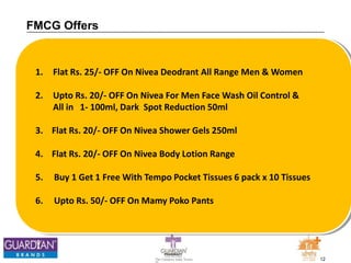 12The Chemists India Trusts
TM
FMCG Offers
1. Flat Rs. 25/- OFF On Nivea Deodrant All Range Men & Women
2. Upto Rs. 20/- OFF On Nivea For Men Face Wash Oil Control &
All in 1- 100ml, Dark Spot Reduction 50ml
3. Flat Rs. 20/- OFF On Nivea Shower Gels 250ml
4. Flat Rs. 20/- OFF On Nivea Body Lotion Range
5. Buy 1 Get 1 Free With Tempo Pocket Tissues 6 pack x 10 Tissues
6. Upto Rs. 50/- OFF On Mamy Poko Pants
 