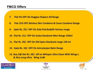 13The Chemists India Trusts
TM
FMCG Offers
7. Flat 5% OFF On Huggies Diapers All Range
8. Flat 15% OFF Skinless Skin Condoms & Carex Condoms Range
9. Upto Rs. 25/- OFF On Sofy Pad Bodyfit Various range
10. Flat Rs. 51/- OFF On Zuska Deodrant Men Range 150ml
11. Flat Rs. 20/- OFF On Old Spice Deodrant range 150 ml
12. Upto Rs. 10/- OFF On Amrutanjan Balm Range
13. Buy 2@ Get Rs.-50/- off on Whisper Ultra Clean With Wings L
& Xtra Long Ultra Wing 1x30
 