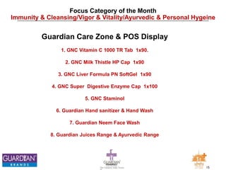 15The Chemists India Trusts
TM
Focus Category of the Month
Immunity & Cleansing/Vigor & Vitality/Ayurvedic & Personal Hygeine
Guardian Care Zone & POS Display
1. GNC Vitamin C 1000 TR Tab 1x90.
2. GNC Milk Thistle HP Cap 1x90
3. GNC Liver Formula PN SoftGel 1x90
4. GNC Super Digestive Enzyme Cap 1x100
5. GNC Staminol
6. Guardian Hand sanitizer & Hand Wash
7. Guardian Neem Face Wash
8. Guardian Juices Range & Ayurvedic Range
 