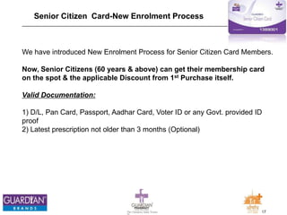 17The Chemists India Trusts
TM
Senior Citizen Card-New Enrolment Process
We have introduced New Enrolment Process for Senior Citizen Card Members.
Now, Senior Citizens (60 years & above) can get their membership card
on the spot & the applicable Discount from 1st Purchase itself.
Valid Documentation:
1) D/L, Pan Card, Passport, Aadhar Card, Voter ID or any Govt. provided ID
proof
2) Latest prescription not older than 3 months (Optional)
 