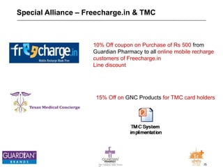 25The Chemists India Trusts
TM
Special Alliance – Freecharge.in & TMC
10% Off coupon on Purchase of Rs 500 from
Guardian Pharmacy to all online mobile recharge
customers of Freecharge.in
Line discount
15% Off on GNC Products for TMC card holders
 