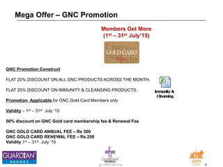 4The Chemists India Trusts
TM
Mega Offer – GNC Promotion
GNC Promotion Construct
FLAT 20% DISCOUNT ON ALL GNC PRODUCTS ACROSS THE MONTH.
FLAT 25% DISCOUNT ON IMMUNITY & CLEANSING PRODUCTS.
Promotion Applicable for GNC Gold Card Members only
Validity – 1st – 31st July ’15
50% discount on GNC Gold card membership fee & Renewal Fee
GNC GOLD CARD ANNUAL FEE – Rs 500
GNC GOLD CARD RENEWAL FEE – Rs 250
Validity 1st – 31st July ’15
Members Get More
(1st – 31st July’15)
 