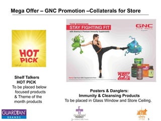 5The Chemists India Trusts
TM
Mega Offer – GNC Promotion –Collaterals for Store
Shelf Talkers
HOT PICK
To be placed below
focused products
& Theme of the
month products
Posters & Danglers:
Immunity & Cleansing Products
To be placed in Glass Window and Store Ceiling.
 