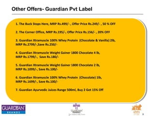 9The Chemists India Trusts
TM
Other Offers- Guardian Pvt Label
1. The Buck Stops Here, MRP Rs.499/- , Offer Price Rs.249/- , 50 % OFF
2. The Corner Office, MRP Rs.195/-, Offer Price Rs.156/- , 20% OFF
3. Guardian Xtramuscle 100% Whey Protein (Chocolate & Vanilla) 2lb,
MRP Rs.2799/-,Save Rs.250/-
4. Guardian Xtramuscle Weight Gainer 1800 Chocolate 4 lb,
MRP Rs.1799/-, Save Rs.180/-
5. Guardian Xtramuscle Weight Gainer 1800 Chocolate 2 lb,
MRP Rs.1099/-, Save Rs.100/-
6. Guardian Xtramuscle 100% Whey Protein (Chocolate) 1lb,
MRP Rs.1699/-, Save Rs.100/-
7. Guardian Ayurvedic Juices Range 500ml, Buy 2 Get 15% Off
 