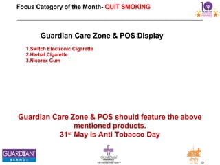 10The Chemists India Trusts TM
Focus Category of the Month- QUIT SMOKING
Guardian Care Zone & POS should feature the above
mentioned products.
31st
May is Anti Tobacco Day
Guardian Care Zone & POS Display
1.Switch Electronic Cigarette
2.Herbal Cigarette
3.Nicorex Gum
 