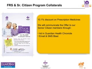 13The Chemists India Trusts TM
FRS & Sr. Citizen Program Collaterals
10.1% discount on Prescription Medicines
We will communicate the Offer to our
Senior Citizen members through:
• Ad in Guardian Health Chronicle
• Email & SMS Blast
 