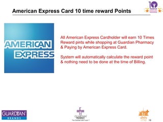 19The Chemists India Trusts TM
American Express Card 10 time reward Points
All American Express Cardholder will earn 10 Times
Reward pints while shopping at Guardian Pharmacy
& Paying by American Express Card.
System will automatically calculate the reward point
& nothing need to be done at the time of Billing.
 