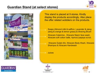 22The Chemists India Trusts TM
Guardian Stand (at select stores)
Soaps (Almond milk & saffron, Lavender & ylang
ylang & orange & lemon grass).& Shaving Brush
Xtracare Calamine , Xtracare Neem face wash,
Xtracare soft cotton balls, Apricot,/papaya scrub.
Xtracare Gulab Ark, Xtracare Body Wash, Xtracare
Shampoo & Xtracare Handwash
Juices
This stand is placed at 9 stores. Kindly
display the products accordingly. Also place
the offer related wobblers on the products.
 
