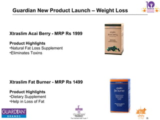 26The Chemists India Trusts TM
Guardian New Product Launch – Weight Loss
Xtraslim Acai Berry - MRP Rs 1999
Product Highlights
•Natural Fat Loss Supplement
•Eliminates Toxins
Xtraslim Fat Burner - MRP Rs 1499
Product Highlights
•Dietary Supplement
•Help in Loss of Fat
 