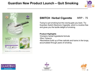 29The Chemists India Trusts TM
Guardian New Product Launch – Quit Smoking
SWITCH Herbal Cigarette
Trying to quit smoking but the craving gets you back. Try
Guardian Switch Electronic Cigarette, which is nicotine free
and gives you the tactile delight of smoking.
Product Highlights
•Contains herbal Ingredients formula
•Zero Tobacco
•Neutralizes build up of free radicals and toxins in the lungs,
accumulated through years of smoking
MRP - 75
 