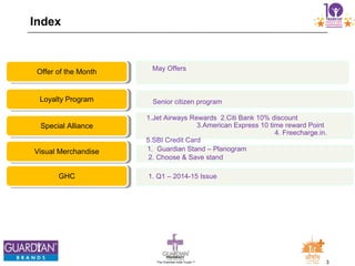 3The Chemists India Trusts TM
Index
May Offers
Offer of the Month
Senior citizen programLoyalty Program
1.Jet Airways Rewards 2.Citi Bank 10% discount
3.American Express 10 time reward Point
4. Freecharge.in.
5.SBI Credit Card
Special Alliance
1. Guardian Stand – Planogram
2. Choose & Save stand
Visual Merchandise
1. Q1 – 2014-15 IssueGHC
 