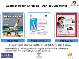 35The Chemists India Trusts TM
Guardian Health Chronicle would be given FREE for Rs 300/- & above.
Guardian Health Chronicle - April to June Month
Kindly distribute all GHC magazines in the respective quarter only & finish the left
stock in last few days by giving to your valuable customers.
Guardian Switch GNC Mega MenCover Page
 