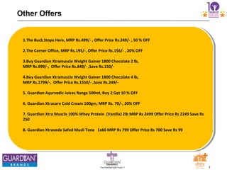 7The Chemists India Trusts TM
Other Offers
1.The Buck Stops Here, MRP Rs.499/- , Offer Price Rs.249/- , 50 % OFF
2.The Corner Office, MRP Rs.195/-, Offer Price Rs.156/- , 20% OFF
3.Buy Guardian Xtramuscle Weight Gainer 1800 Chocolate 2 lb,
MRP Rs.999/-, Offer Price Rs.849/- ,Save Rs.150/-
4.Buy Guardian Xtramuscle Weight Gainer 1800 Chocolate 4 lb,
MRP Rs.1799/-, Offer Price Rs.1550/- ,Save Rs.249/-
5. Guardian Ayurvedic Juices Range 500ml, Buy 2 Get 10 % OFF
6. Guardian Xtracare Cold Cream 100gm, MRP Rs. 70/-, 20% OFF
7. Guardian Xtra Muscle 100% Whey Protein (Vanilla) 2lb MRP Rs 2499 Offer Price Rs 2249 Save Rs
250
8. Guardian Xtraveda Safed Musli Tone 1x60 MRP Rs 799 Offer Price Rs 700 Save Rs 99
 