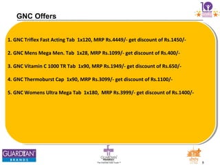 8The Chemists India Trusts TM
GNC Offers
1. GNC Triflex Fast Acting Tab 1x120, MRP Rs.4449/- get discount of Rs.1450/-
2. GNC Mens Mega Men. Tab 1x28, MRP Rs.1099/- get discount of Rs.400/-
3. GNC Vitamin C 1000 TR Tab 1x90, MRP Rs.1949/- get discount of Rs.650/-
4. GNC Thermoburst Cap 1x90, MRP Rs.3099/- get discount of Rs.1100/-
5. GNC Womens Ultra Mega Tab 1x180, MRP Rs.3999/- get discount of Rs.1400/-
 