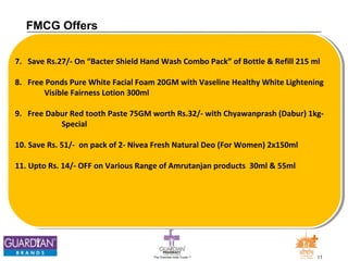 The Chemists India Trusts TM 11 
FMCG Offers 
7. Save Rs.27/- On “Bacter Shield Hand Wash Combo Pack” of Bottle & Refill 215 ml 
8. Free Ponds Pure White Facial Foam 20GM with Vaseline Healthy White Lightening 
Visible Fairness Lotion 300ml 
9. Free Dabur Red tooth Paste 75GM worth Rs.32/- with Chyawanprash (Dabur) 1kg- 
Special 
10. Save Rs. 51/- on pack of 2- Nivea Fresh Natural Deo (For Women) 2x150ml 
11. Upto Rs. 14/- OFF on Various Range of Amrutanjan products 30ml & 55ml 
 