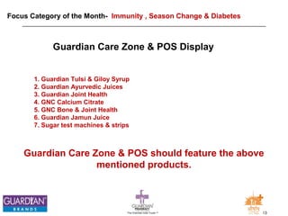 Focus Category of the Month- Immunity , Season Change & Diabetes 
Guardian Care Zone & POS Display 
1. Guardian Tulsi & Giloy Syrup 
2. Guardian Ayurvedic Juices 
3. Guardian Joint Health 
4. GNC Calcium Citrate 
5. GNC Bone & Joint Health 
6. Guardian Jamun Juice 
7. Sugar test machines & strips 
Guardian Care Zone & POS should feature the above 
mentioned products. 
The Chemists India Trusts TM 13 
 