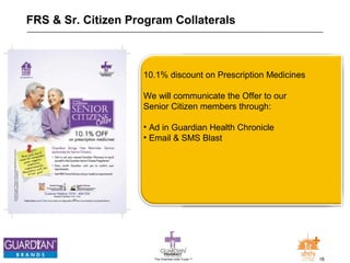FRS & Sr. Citizen Program Collaterals 
10.1% discount on Prescription Medicines 
We will communicate the Offer to our 
Senior Citizen members through: 
• Ad in Guardian Health Chronicle 
• Email & SMS Blast 
The Chemists India Trusts TM 16 
 