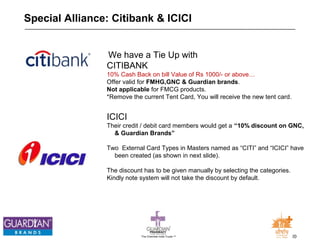 Special Alliance: Citibank & ICICI 
We have a Tie Up with 
CITIBANK 
10% Cash Back on bill Value of Rs 1000/- or above… 
Offer valid for FMHG,GNC & Guardian brands. 
Not applicable for FMCG products. 
*Remove the current Tent Card, You will receive the new tent card. 
ICICI 
Their credit / debit card members would get a “10% discount on GNC, 
& Guardian Brands” 
Two External Card Types in Masters named as “CITI” and “ICICI” have 
been created (as shown in next slide). 
The discount has to be given manually by selecting the categories. 
Kindly note system will not take the discount by default. 
The Chemists India Trusts TM 20 
 