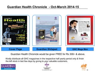 Guardian Health Chronicle - Oct-March 2014-15 
Cover Page Guardian Shilajeet GNC Mega Men 
Guardian Health Chronicle would be given FREE for Rs 300/- & above. 
Kindly distribute all GHC magazines in the respective half yearly period only & finish 
the left stock in last few days by giving to your valuable customers. 
The Chemists India Trusts TM 34 
 