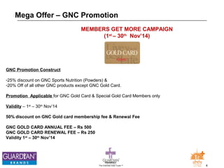 Mega Offer – GNC Promotion 
MEMBERS GET MORE CAMPAIGN 
(1st – 30th Nov’14) 
GNC Promotion Construct 
-25% discount on GNC Sports Nutrition (Powders) & 
-20% Off of all other GNC products except GNC Gold Card. 
Promotion Applicable for GNC Gold Card & Special Gold Card Members only 
Validity – 1st – 30th Nov’14 
50% discount on GNC Gold card membership fee & Renewal Fee 
GNC GOLD CARD ANNUAL FEE – Rs 500 
GNC GOLD CARD RENEWAL FEE – Rs 250 
Validity 1st – 30th Nov’14 
The Chemists India Trusts TM 4 
 