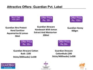 Offer Price 
Rs. 150/- 
Guardian Honey 
400gm 
Attractive Offers- Guardian Pvt. Label 
The Chemists India Trusts TM 6 
Buy 2 Get 
10% OFF 
Guardian Xtra Protect 
Hand Sanitizer 
Aquamarine & Lemon 
50ml 
Offer Price 
Rs. 35/- 
Guardian Xtracare Cotton 
Buds (100 
Sticks/200Swabs) 1x100 
Offer Price 
Rs. 39/- 
Guardian Xtracare 
Handwash With lemon 
Extract And Moisturiser 
200ml 
Offer Price 
Rs.59/- 
Guardian Xtracare 
CottonBuds (200 
Sticks/400Swabs) 1x200 
 