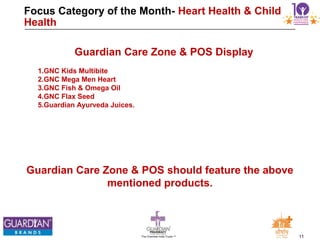 11The Chemists India Trusts TM
Focus Category of the Month- Heart Health & Child
Health
Guardian Care Zone & POS should feature the above
mentioned products.
Guardian Care Zone & POS Display
1.GNC Kids Multibite
2.GNC Mega Men Heart
3.GNC Fish & Omega Oil
4.GNC Flax Seed
5.Guardian Ayurveda Juices.
 