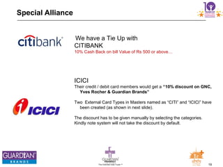 19The Chemists India Trusts TM
Special Alliance
We have a Tie Up with
CITIBANK
10% Cash Back on bill Value of Rs 500 or above…
ICICI
Their credit / debit card members would get a “10% discount on GNC,
Yves Rocher & Guardian Brands”
Two External Card Types in Masters named as “CITI” and “ICICI” have
been created (as shown in next slide).
The discount has to be given manually by selecting the categories.
Kindly note system will not take the discount by default.
 