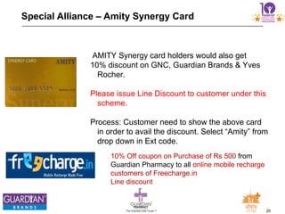 20The Chemists India Trusts TM
Special Alliance – Amity Synergy Card
AMITY Synergy card holders would also get
10% discount on GNC, Guardian Brands & Yves
Rocher.
Please issue Line Discount to customer under this
scheme.
Process: Customer need to show the above card
in order to avail the discount. Select “Amity” from
drop down in Ext code.
10% Off coupon on Purchase of Rs 500 from
Guardian Pharmacy to all online mobile recharge
customers of Freecharge.in
Line discount
 