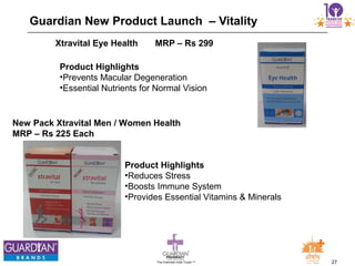 27The Chemists India Trusts TM
Guardian New Product Launch – Vitality
Xtravital Eye Health MRP – Rs 299
Product Highlights
•Prevents Macular Degeneration
•Essential Nutrients for Normal Vision
New Pack Xtravital Men / Women Health
MRP – Rs 225 Each
Product Highlights
•Reduces Stress
•Boosts Immune System
•Provides Essential Vitamins & Minerals
 