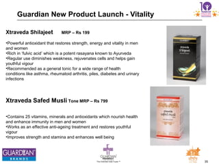 35The Chemists India Trusts TM
Guardian New Product Launch - Vitality
Xtraveda Shilajeet MRP – Rs 199
•Powerful antioxidant that restores strength, energy and vitality in men
and women
•Rich in ‘fulvic acid’ which is a potent rasayana known to Ayurveda
•Regular use diminishes weakness, rejuvenates cells and helps gain
youthful vigour
•Recommended as a general tonic for a wide range of health
conditions like asthma, rheumatoid arthritis, piles, diabetes and urinary
infections
Xtraveda Safed Musli Tone MRP – Rs 799
•Contains 25 vitamins, minerals and antioxidants which nourish health
and enhance immunity in men and women
•Works as an effective anti-ageing treatment and restores youthful
vigour
•Improves strength and stamina and enhances well being
 