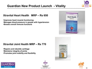 36The Chemists India Trusts TM
Xtravital Heart Health MRP – Rs 650
•Improves heart muscle functioning
•Manages blood pressure in people with hypertension
•Boosts overall immune functions
Xtravital Joint Health MRP – Rs 770
•Repairs and rebuilds cartilage
•Maintains integrity of joints
•Promotes joint mobility and flexibility
Guardian New Product Launch - Vitality
 