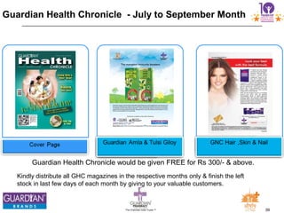 39The Chemists India Trusts TM
Guardian Health Chronicle would be given FREE for Rs 300/- & above.
Guardian Health Chronicle - July to September Month
Kindly distribute all GHC magazines in the respective months only & finish the left
stock in last few days of each month by giving to your valuable customers.
 