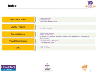 5The Chemists India Trusts TM
Index
1.September Offers
2.Offer Catalogue
3 Offer of the Monthly Section
Offer of the Month
1.Sr. citizen program
Loyalty Program
1.Jet Airways Rewards
2.Amity Card Rewards
3.Citi Bank 10% discount , American Express 10 time reward Point & Freecharge.in
SBI Credit Card ,
Special Alliance
1.Guardian Stand – Plano gram
2. Choose & Save stand
Visual Merchandise
1. Q2 - 2013 Issue
GHC
 
