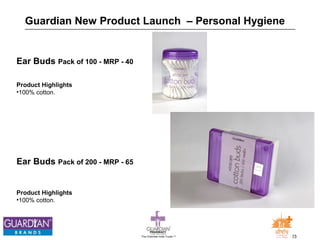 Guardian New Product Launch – Personal Hygiene 
The Chemists India Trusts TM 23 
Ear Buds Pack of 100 - MRP - 40 
Product Highlights 
•100% cotton. 
Ear Buds Pack of 200 - MRP - 65 
Product Highlights 
•100% cotton. 
 