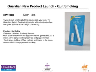 Guardian New Product Launch - Quit Smoking 
SWITCH 
Trying to quit smoking but the craving gets you back. Try 
Guardian Switch Electronic Cigarette, which is nicotine free 
and gives you the tactile delight of smoking. 
Product Highlights 
•Contains patented Pro-Lung formula 
•Has super antioxidant like epigallocatechin gallae (EGCG) a 
major active compound in green tea and peppermint oil 
•Neutralises build up of free radicals and toxins in the lungs, 
accumulated through years of smoking 
The Chemists India Trusts TM 25 
MRP - 375 
 